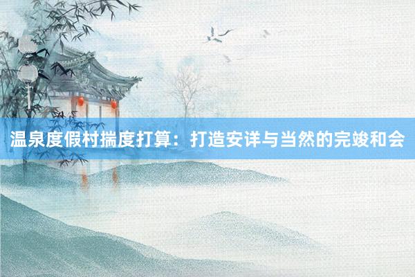 温泉度假村揣度打算：打造安详与当然的完竣和会